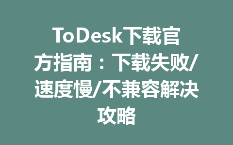 ToDesk下载官方指南:下载失败/速度慢/不兼容解决攻略 一