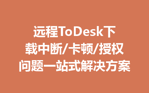远程ToDesk下载中断/卡顿/授权问题一站式解决方案 一