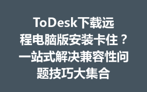 ToDesk下载远程电脑版安装卡住？一站式解决兼容性问题技巧大集合-ToDesk官方下载|远程桌面控制