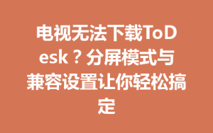 电视无法下载ToDesk？分屏模式与兼容设置让你轻松搞定-ToDesk官方下载|远程桌面控制