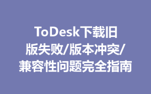 ToDesk下载旧版失败/版本冲突/兼容性问题完全指南-ToDesk官方下载|远程桌面控制