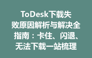 ToDesk下载失败原因解析与解决全指南：卡住、闪退、无法下载一站梳理-ToDesk官方下载|远程桌面控制