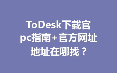 ToDesk下载官pc指南+官方网址地址在哪找？ 一