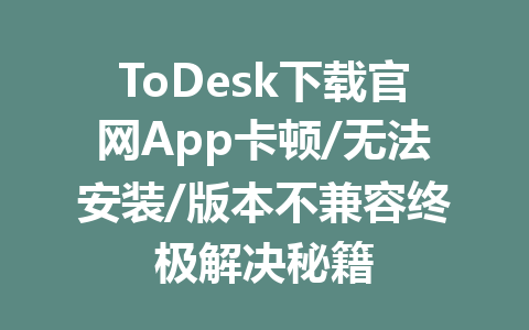 ToDesk下载官网App卡顿/无法安装/版本不兼容终极解决秘籍 一