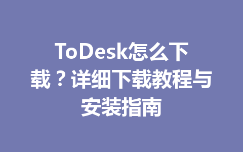 ToDesk怎么下载?详细下载教程与安装指南 一