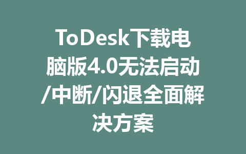 ToDesk下载电脑版4.0无法启动/中断/闪退全面解决方案 一
